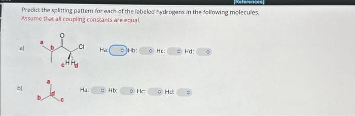 [References]
Predict the splitting pattern for each of the labeled hydrogens in the following molecules.
Assume that all coupling constants are equal.
b)
снно
CI
Ha:
Ha:(
Hb:
Hb:
Hc:
Hc:
Hd:
Hd: O
O