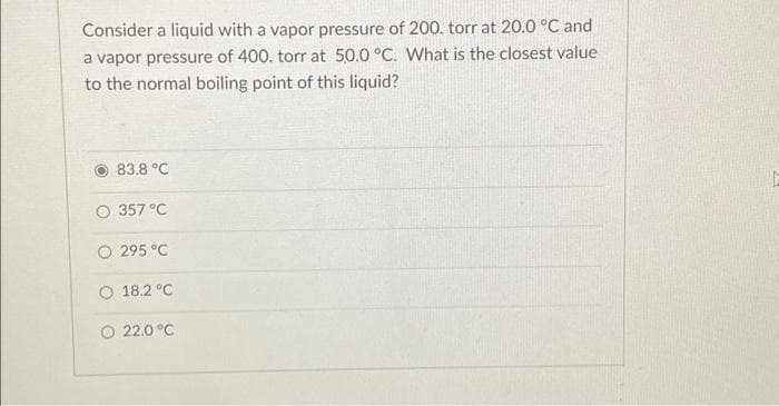 Consider a liquid with a vapor pressure of 200. torr at 20.0 °C and
a vapor pressure of 400. torr at 50.0 °C. What is the closest value
to the normal boiling point of this liquid?
83.8 °C
O 357 °C
O 295 °C
18.2 °C
22.0 °C