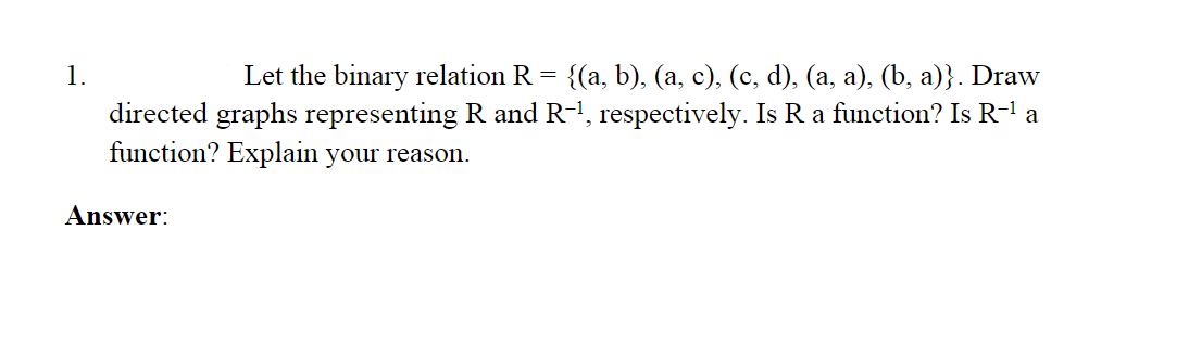 1.
Let the binary relation R = {(a, b), (a, c), (c, d), (a, a), (b, a)}. Draw
directed graphs representing R and R-1, respectively. Is R a function? Is R-1 a
function? Explain your reason.
Answer:
