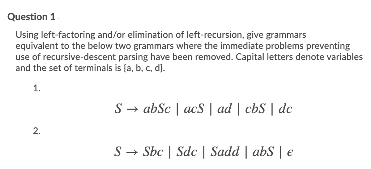 Question 1.
Using left-factoring and/or elimination of left-recursion, give grammars
equivalent to the below two grammars where the immediate problems preventing
use of recursive-descent parsing have been removed. Capital letters denote variables
and the set of terminals is {a, b, c, d}.
1.
S → abSc | acS | ad | cbS | dc
2.
S → Sbc | Sdc | Sadd | abS | €
