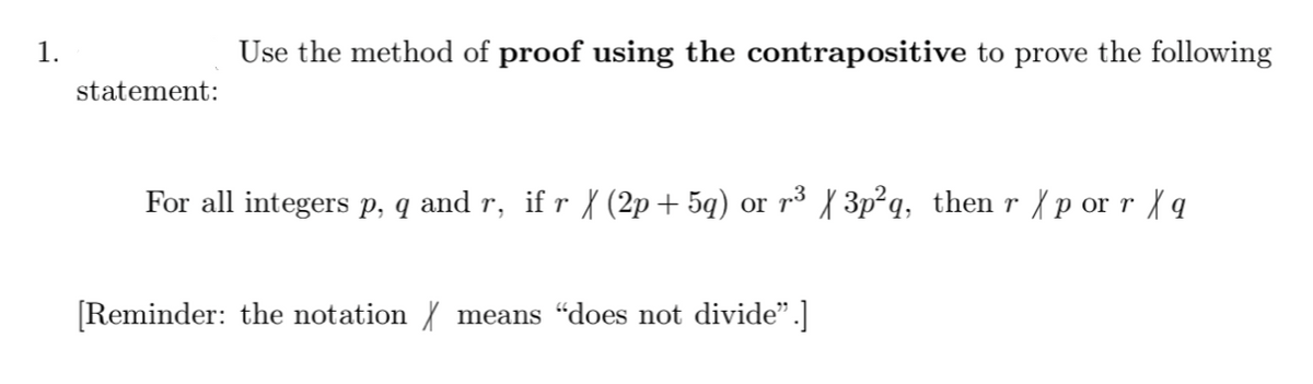 1.
Use the method of proof using the contrapositive to prove the following
statement:
For all integers p, q and r, if r X (2p+ 5q) or r3 { 3p²q, then r {p or r {q
[Reminder: the notation { means "does not divide".]
