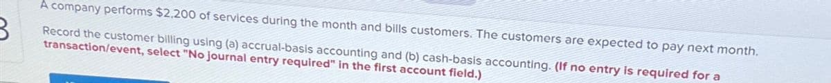 A company performs $2,200 of services during the month and bills customers. The customers are expected to pay next month.
Record the customer billing using (a) accrual-basis accounting and (b) cash-basis accounting. (If no entry is required for a
transaction/event, select "No journal entry required" in the first account field.)