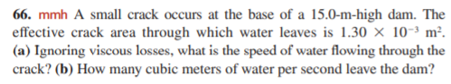 66. mmh A small crack occurs at the base of a 15.0-m-high dam. The
effective crack area through which water leaves is 1.30 × 10-³ m².
(a) Ignoring viscous losses, what is the speed of water flowing through the
crack? (b) How many cubic meters of water per second leave the dam?

