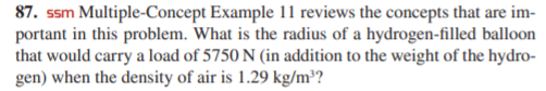 87. ssm Multiple-Concept Example 11 reviews the concepts that are im-
portant in this problem. What is the radius of a hydrogen-filled balloon
that would carry a load of 5750 N (in addition to the weight of the hydro-
gen) when the density of air is 1.29 kg/m³?
