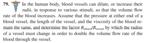 In the human body, blood vessels can dilate, or increase their
radii, in response to various stimuli, so that the volume flow
rate of the blood increases. Assume that the pressure at either end of a
blood vessel, the length of the vessel, and the viscosity of the blood re-
main the same, and determine the factor Ralated/Rpormal by which the radius
of a vessel must change in order to double the volume flow rate of the
79.
blood through the vessel.
