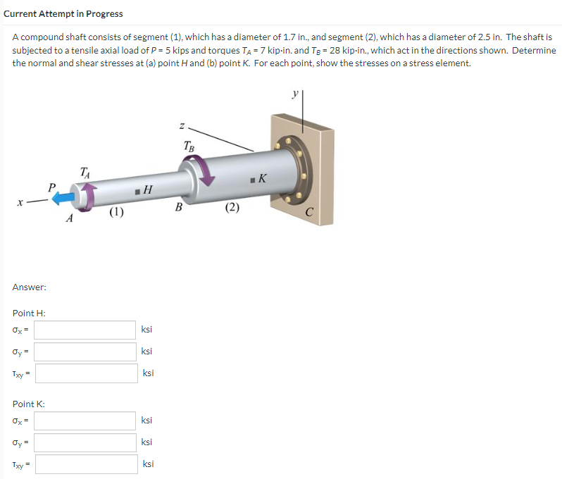 Current Attempt in Progress
A compound shaft consists of segment (1), which has a diameter of 1.7 in., and segment (2), which has a diameter of 2.5 in. The shaft is
subjected to a tensile axial load of P = 5 kips and torques TA = 7 kip-in. and Tg = 28 kip-in., which act in the directions shown. Determine
the normal and shear stresses at (a) point Hand (b) point K. For each point, show the stresses on a stress element.
X
Answer:
Point H:
Ox=
Oy =
Txy=
Point K:
Ox=
Oy =
Txy
P
A
TA
(1)
H
ksi
ksi
ksi
ksi
ksi
ksi
N
TB
B
(2)
K
()