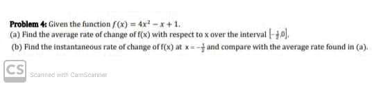 Problem 4: Given the function f(x) = 4x - x +1.
(a) Find the average rate of change of f(x) with respect to x over the interval |-10).
(b) Find the instantaneous rate of change ofr(x) at x= - and compare with the average rate found in (a).
CS
Seansed with CamScanner
