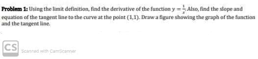 Problem 1: Using the limit definition, find the derivative of the function y =Also, find the siope and
equation of the tangent line to the curve at the point (1,1). Drawa figure showing the graph of the function
and the tangent line.
CS
Scanned with CamScanner
