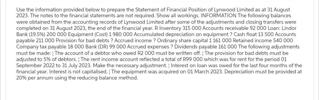 Use the information provided below to prepare the Statement of Financial Position of Lynwood Limited as at 31 August
2023. The notes to the financial statements are not required. Show all workings. INFORMATION The following balances
were obtained from the accounting records of Lynwood Limited after some of the adjustments and closing transfers were
completed on 31 August 2023, the end of the financial year. R Inventory 315 000 Accounts receivable 92 000 Loan: Lindor
Bank (19.5%) 200 000 Equipment (Cost) 1 980 000 Accumulated depreciation on equipment? Cash float 13 500 Accounts
payable 211 000 Provision for bad debts? Accrued income? Ordinary share capital 1 161 000 Retained income 540 000
Company tax payable 18 000 Bank (DR) 99 000 Accrued expenses? Dividends payable 161 000 The following adjustments
must be made: The account of a debtor who owed R2 000 must be written off. The provision for bad debts must be
adjusted to 5% of debtors. The rent income account reflected a total of R99 000 which was for rent for the period 01
September 2022 to 31 July 2023. Make the necessary adjustment. Interest on loan was owed for the last four months of the
financial year. Interest is not capitalised. The equipment was acquired on 01 March 2023. Depreciation must be provided at
20% per annum using the reducing balance method.