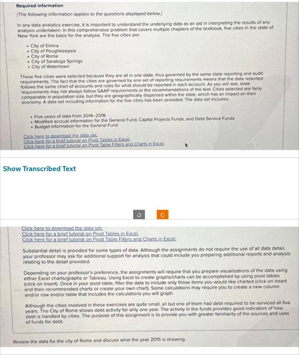 Required information
[The following information applies to the questions displayed below.]
In any data analytics exercise, it is important to understand the underlying data as an aid in interpreting the results of any
analysis undertaken. In this comprehensive problem that covers multiple chapters of the textbook, five cities in the state of
New York are the basis for the analysis. The five cities are:
. City of Elmira
City of Poughkeepsie
. City of Rome
. City of Saratoga Springs
City of Watertown
These five cities were selected because they are all in one state, thus governed by the same state reporting and audit
requirements. The fact that the cities are governed by one set of reporting requirements means that the data reported
follows the same chart of accounts and rules for what should be reported in each account. As you will see, state i
requirements may not always follow GAAP requirements or the recommendations of the text. Cities selected are fairly
comparable in population size, but they are geographically dispersed within the state, which has an impact on their
economy. A data set including information for the five cities has been provided. The data set includes:
. Five years of data from 2014-2018
Modified accrual information for the General Fund, Capital Projects Funds, and Debt Service Funds
Budget information for the General Fund
Click here to download the data set
Click here for a brief tutorial on Pivot Tables in Excel.
Click here for a brief tutorial on Pivot Table Filters and Charts in Excel.
Show Transcribed Text
Click here to download the data set.
Click here for a brief tutorial on Pivot Tables in Excel.
Click here for a brief tutorial on Pivot Table Filters and Charts in Excel.
Substantial detail is provided for some types of data. Although the assignments do not require the use of all data detail,
your professor may ask for additional support for analysis that could include you preparing additional reports and analysis
relating to the detail provided.
Depending on your professor's preference, the assignments will require that you prepare visualizations of the data using
either Excel charts/graphs or Tableau. Using Excel to create graphs/charts can be accomplished by using pivot tables
(click on insert). Once in your pivot table, filter the data to include only those items you would like charted (click on insert
and then recommended charts or create your own chart). Some calculations may require you to create a new column
and/or row and/or table that includes the calculations you will graph.
Although the cities involved in these exercises are quite small, all but one of them had debt required to be serviced all five
years. The City of Rome shows debt activity for only one year. The activity in the funds provides good indicators of how
debt is handled by cities. The purpose of this assignment is to provide you with greater familiarity of the sources and uses
of funds for debt.
Review the data for the city of Rome and discuss what the year 2015 is showing.