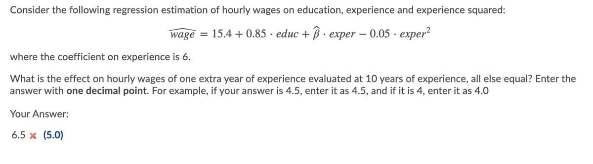 Consider the following regression estimation of hourly wages on education, experience and experience squared:
= 15.4 + 0.85 educ + exper - 0.05 · exper²
wage
where the coefficient on experience is 6.
What is the effect on hourly wages of one extra year of experience evaluated at 10 years of experience, all else equal? Enter the
answer with one decimal point. For example, if your answer is 4.5, enter it as 4.5, and if it is 4, enter it as 4.0
Your Answer:
6.5 × (5.0)