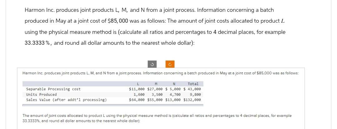 Harmon Inc. produces joint products L, M, and N from a joint process. Information concerning a batch
produced in May at a joint cost of $85,000 was as follows: The amount of joint costs allocated to product L
using the physical measure method is (calculate all ratios and percentages to 4 decimal places, for example
33.3333%, and round all dollar amounts to the nearest whole dollar):
J
Harmon Inc. produces joint products L, M, and N from a joint process. Information concerning a batch produced in May at a joint cost of $85,000 was as follows:
C
Separable Processing cost
Units Produced
Sales Value (after addt'l processing)
L
M
N
Total
$11,000 $27,000 $5,000 $ 43,000
1,600
3,500 4,700 9,800
$64,000 $55,000 $13,000 $132,000
The amount of joint costs allocated to product L using the physical measure method is (calculate all ratios and percentages to 4 decimal places, for example
33.3333%, and round all dollar amounts to the nearest whole dollar):