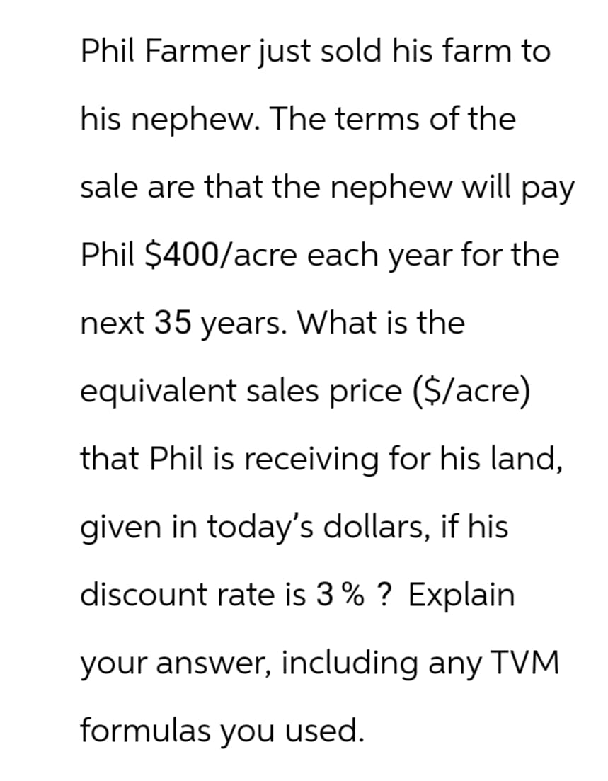 Phil Farmer just sold his farm to
his nephew. The terms of the
sale are that the nephew will pay
Phil $400/acre each year for the
next 35 years. What is the
equivalent sales price ($/acre)
that Phil is receiving for his land,
given in today's dollars, if his
discount rate is 3% ? Explain
your answer, including any TVM
formulas you used.