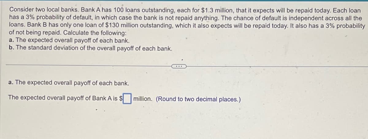 Consider two local banks. Bank A has 100 loans outstanding, each for $1.3 million, that it expects will be repaid today. Each loan
has a 3% probability of default, in which case the bank is not repaid anything. The chance of default is independent across all the
loans. Bank B has only one loan of $130 million outstanding, which it also expects will be repaid today. It also has a 3% probability
of not being repaid. Calculate the following:
a. The expected overall payoff of each bank.
b. The standard deviation of the overall payoff of each bank.
a. The expected overall payoff of each bank.
The expected overall payoff of Bank A is $☐ million. (Round to two decimal places.)
