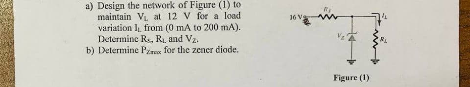 a) Design the network of Figure (1) to
maintain VL at 12 V for a load
variation IL from (0 mA to 200 mA).
Determine Rs, RL and Vz.
b) Determine Pzmax for the zener diode.
Rs
16 Vo
Vz
RL
Figure (1)
