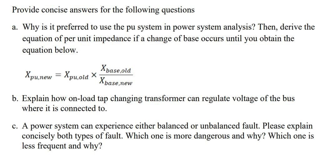 Provide concise answers for the following questions
a. Why is it preferred to use the pu system in power system analysis? Then, derive the
equation of per unit impedance if a change of base occurs until you obtain the
equation below.
Xpase,old
Хрилеw
Xpu,old X-
'pu,new
риоі
base,new
b. Explain how on-load tap changing transformer can regulate voltage of the bus
where it is connected to.
c. A power system can experience either balanced or unbalanced fault. Please explain
concisely both types of fault. Which one is more dangerous and why? Which one is
less frequent and why?
