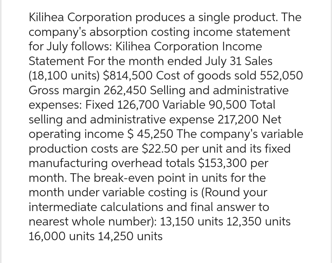 Kilihea Corporation produces a single product. The
company's absorption costing income statement
for July follows: Kilihea Corporation Income
Statement For the month ended July 31 Sales
(18,100 units) $814,500 Cost of goods sold 552,050
Gross margin 262,450 Selling and administrative
expenses: Fixed 126,700 Variable 90,500 Total
selling and administrative expense 217,200 Net
operating income $ 45,250 The company's variable
production costs are $22.50 per unit and its fixed
manufacturing overhead totals $153,300 per
month. The break-even point in units for the
month under variable costing is (Round your
intermediate calculations and final answer to
nearest whole number): 13,150 units 12,350 units
16,000 units 14,250 units