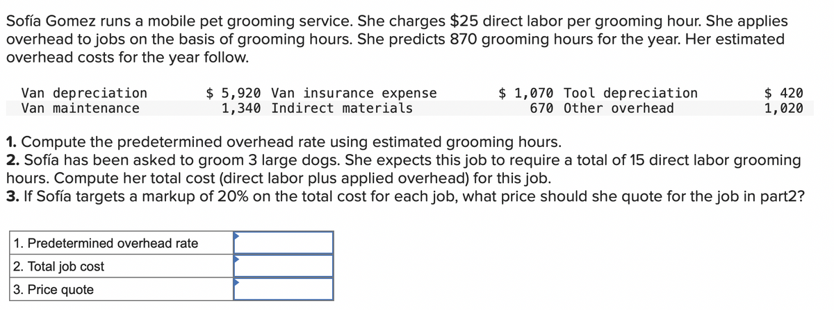 Sofía Gomez runs a mobile pet grooming service. She charges $25 direct labor per grooming hour. She applies
overhead to jobs on the basis of grooming hours. She predicts 870 grooming hours for the year. Her estimated
overhead costs for the year follow.
Van depreciation
Van maintenance
$5,920 Van insurance expense
1,340 Indirect materials
1. Predetermined overhead rate
2. Total job cost
3. Price quote
$ 1,070 Tool depreciation
670 Other overhead
$420
1,020
1. Compute the predetermined overhead rate using estimated grooming hours.
2. Sofía has been asked to groom 3 large dogs. She expects this job to require a total of 15 direct labor grooming
hours. Compute her total cost (direct labor plus applied overhead) for this job.
3. If Sofía targets a markup of 20% on the total cost for each job, what price should she quote for the job in part2?
