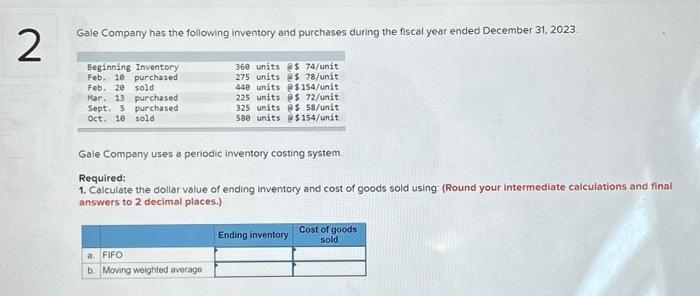2
Gale Company has the following inventory and purchases during the fiscal year ended December 31, 2023
360 units @$ 74/unit
275 units @$ 78/unit
440 units @$154/unit
225 units @$ 72/unit
325 units @s 58/unit
580 units @$154/unit
Beginning Inventory
Feb. 10 purchased
Feb. 20 sold
Mar. 13 purchased
Sept. 5 purchased
Oct. 10 sold
Gale Company uses a periodic inventory costing system.
Required:
1. Calculate the dollar value of ending inventory and cost of goods sold using: (Round your intermediate calculations and final
answers to 2 decimal places.)
a. FIFO
b. Moving weighted average
Ending inventory
Cost of goods
sold