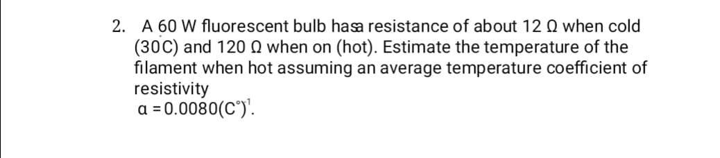 2. A 60 W fluorescent bulb hasa resistance of about 12 Q when cold
(30C) and 1200 when on (hot). Estimate the temperature of the
filament when hot assuming an average temperature coefficient of
resistivity
a = 0.0080(C°)¹.