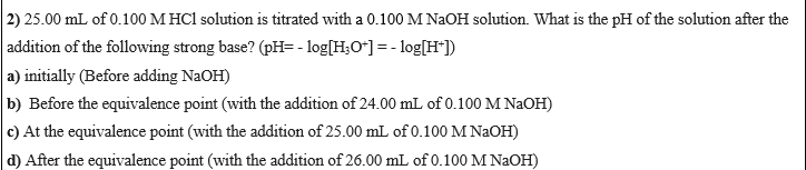 2) 25.00 mL of 0.100 M HCl solution is titrated with a 0.100 M NAOH solution. What is the pH of the solution after the
|addition of the following strong base? (pH= - log[H;O*] = - log[H*])
a) initially (Before adding NaOH)
b) Before the equivalence point (with the addition of 24.00 mL of 0.100 M NAOH)
c) At the equivalence point (with the addition of 25.00 mL of 0.100 M NAOH)
d) After the equivalence point (with the addition of 26.00 mL of 0.100 M NAOH)
