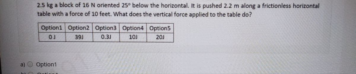 2.5 kg a block of 16 N oriented 25° below the horizontal. It is pushed 2.2 m along a frictionless horizontal
table with a force of 10 feet. What does the vertical force applied to the table do?
Option1 Option2 Option3 Option4 Option5
39J
0.3J
10J
20J
a) Option1
