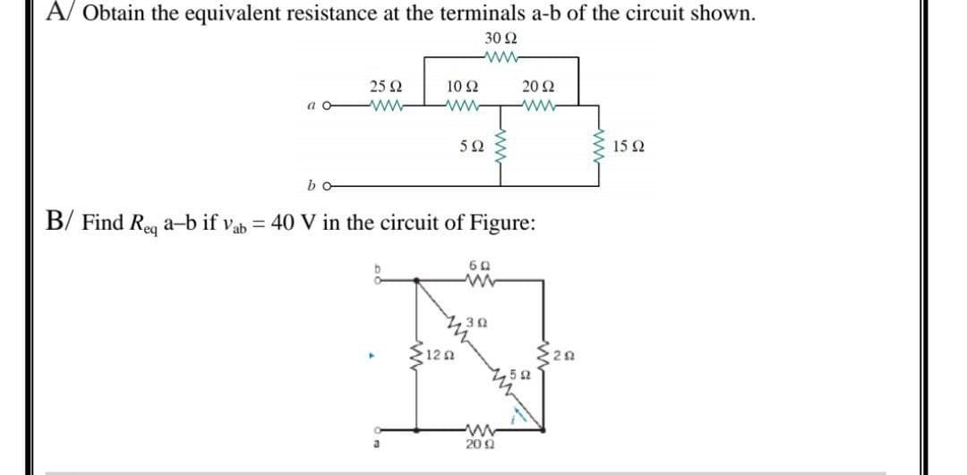 A/ Obtain the equivalent resistance at the terminals a-b of the circuit shown.
30 Ω
www
ασ
ba
25 Ω
10 Ω
www
5 Ω
{122
B/ Find Req a-b if Vab= 40 V in the circuit of Figure:
ΕΩ
ww
3 Ω
20 Ω
ww
200
52
ΖΩ
15 Ω