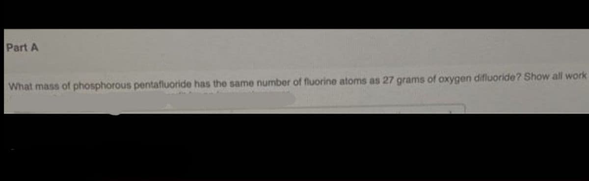 Part A
What mass of phosphorous pentafluoride has the same number of fluorine atoms as 27 grams of oxygen difluoride? Show all work