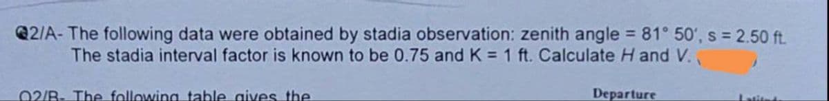 2/A- The following data were obtained by stadia observation: zenith angle = 81° 50', s = 2.50 ft.
The stadia interval factor is known to be 0.75 and K = 1 ft. Calculate H and V.
02/B- The following table gives the
Departure
Latitud