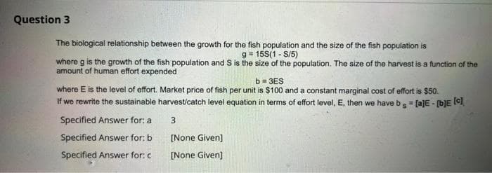 Question 3
The biological relationship between the growth for the fish population and the size of the fish population is
g = 15S(1-S/5)
where g is the growth of the fish population and S is the size of the population. The size of the harvest is a function of the
amount of human effort expended
b=3ES
where E is the level of effort. Market price of fish per unit is $100 and a constant marginal cost of effort is $50.
If we rewrite the sustainable harvest/catch level equation in terms of effort level, E, then we have b = [a]E - [b]E [c]
3
[None Given]
[None Given]
Specified Answer for: a
Specified Answer for: b
Specified Answer for: c