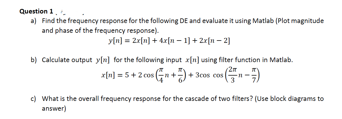 Question 1
a) Find the frequency response for the following DE and evaluate it using Matlab (Plot magnitude
and phase of the frequency response).
y[n] = 2x[n] + 4x[n − 1] + 2x[n − 2]
b) Calculate output y[n] for the following input x[n] using filter function in Matlab.
π
2π
π
=√(√√ ₁ + ² ) +
(²/77₁-77)
3
x[n] = 5 + 2 cos (n +
4
+ 3cos cos
c) What is the overall frequency response for the cascade of two filters? (Use block diagrams to
answer)