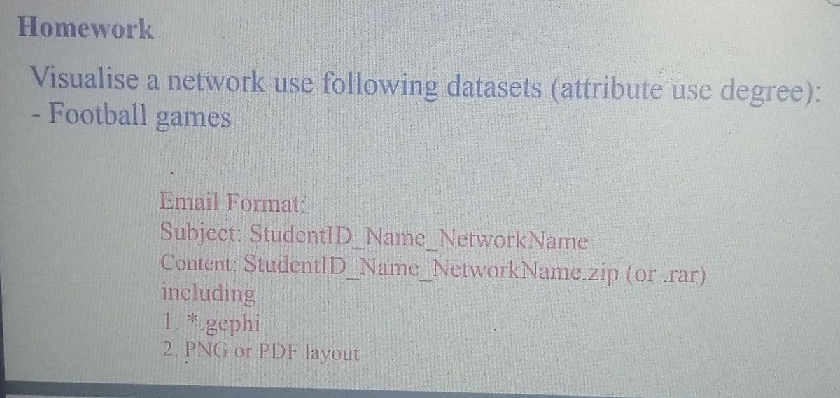 Homework
Visualise a network use following datasets (attribute use degree):
- Football games
Email Format:
Subject: StudentID Name NetworkName
Content: StudentID_Name_NetworkName.zip (or .rar)
including
1. *.gephi
2. PNG or PDF layout