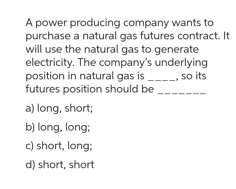 A power producing company wants to
purchase a natural gas futures contract. It
will use the natural gas to generate
electricity. The company's
position in natural gas is
futures position should be
underlying
__, so its
a) long, short;
b) long, long;
c) short, long;
d) short, short