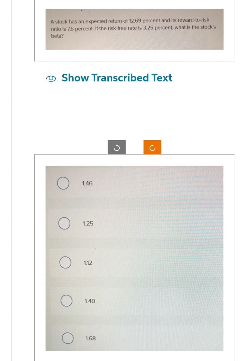 A stock has an expected return of 12.69 percent and its reward-to-risk
ratio is 7.6 percent. If the risk-free rate is 3.25 percent, what is the stock's
beta?
Show Transcribed Text
O
O
1.46
1.25
1.12
1.40
1.68