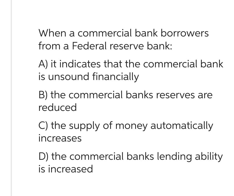 When a commercial bank borrowers
from a Federal reserve bank:
A) it indicates that the commercial bank
is unsound financially
B) the commercial banks reserves are
reduced
C) the supply of money automatically
increases
D) the commercial banks lending ability
is increased