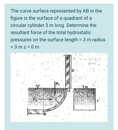 The curve surface represented by AB in the
figure is the surface of a quadrant of a
circular cylinder 3 m long. Determine the
resultant force of the total hydrostatic
pressures on the surface length = 3 m radius
= 3 m z = 0 m
