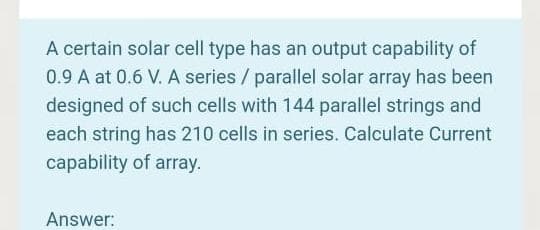 A certain solar cell type has an output capability of
0.9 A at 0.6 V. A series / parallel solar array has been
designed of such cells with 144 parallel strings and
each string has 210 cells in series. Calculate Current
capability of array.
Answer:
