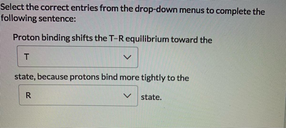Select the correct entries from the drop-down menus to complete the
following sentence:
Proton binding shifts the T-R equilibrium toward the
state, because protons bind more tightly to the
R
state.

