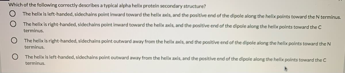 Which of the following correctly describes a typical alpha helix protein secondary structure?
The helix is left-handed, sidechains point inward toward the helix axis, and the positive end of the dipole along the helix points toward the N terminus.
The helix is right-handed, sidechains point inward toward the helix axis, and the positive end of the dipole along the helix points toward the C
terminus.
The helix is right-handed, sidechains point outward away from the helix axis, and the positive end of the dipole along the helix points toward the N
terminus.
The helix is left-handed, sidechains point outward away from the helix axis, and the positive end of the dipole along the helix points toward the C
terminus.
