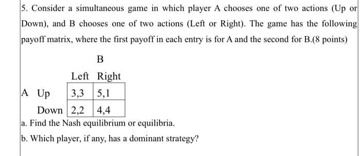 5. Consider a simultaneous game in which player A chooses one of two actions (Up or
Down), and B chooses one of two actions (Left or Right). The game has the following
payoff matrix, where the first payoff in each entry is for A and the second for B.(8 points)
B
Right
Left
3,3 5,1
Down 2,2 4,4
a. Find the Nash equilibrium or equilibria.
b. Which player, if any, has a dominant strategy?
A Up