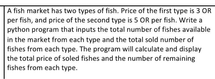 A fish market has two types of fish. Price of the first type is 3 OR
per fish, and price of the second type is 5 OR per fish. Write a
python program that inputs the total number of fishes available
in the market from each type and the total sold number of
fishes from each type. The program will calculate and display
the total price of soled fishes and the number of remaining
fishes from each type.