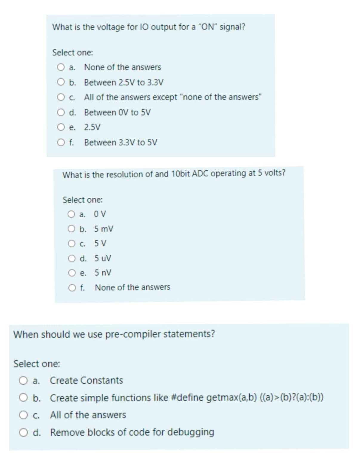 What is the voltage for IO output for a "ON" signal?
Select one:
O a. None of the answers
O b. Between 2.5V to 3.3V
O c. All of the answers except "none of the answers"
O d.
Between OV to 5V
O e. 2.5V
O f. Between 3.3V to 5V
What is the resolution of and 10bit ADC operating at 5 volts?
Select one:
O a. OV
O b. 5 mV
O c. 5V
O d. 5 uv
O e. 5 nV
O f. None of the answers
When should we use pre-compiler statements?
Select one:
O a. Create Constants
b.
Create simple functions like #define getmax(a,b) ((a)>(b)?(a):(b))
c. All of the answers
O d. Remove blocks of code for debugging