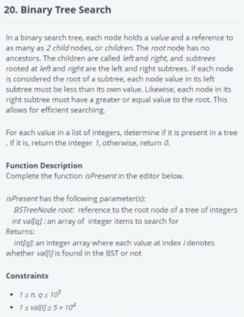 20. Binary Tree Search
In a binary search tree, each node holds a value and a reference to
as many as 2 child nodes, or children. The root node has no
ancestors. The children are called left and right, and subtrees
rooted at left and right are the left and right subtrees. If each node
is considered the root of a subtree, each node value in its left
subtree must be less than its own value. Likewise, each node in its
right subtree must have a greater or equal value to the root. This
allows for efficient searching.
For each value in a list of integers, determine if it is present in a tree
. If it is, return the integer 1, otherwise, return 0.
Function Description
Complete the function isPresent in the editor below.
isPresent has the following parameter(s):
BSTreeNode root: reference to the root node of a tree of integers
int val[q]: an array of integer items to search for
Returns:
int[q]: an integer array where each value at index / denotes
whether val[i] is found in the BST or not
Constraints
• 1sn.qs105
• 1 ≤ val[i] ≤ 5×10²