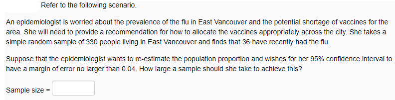 Refer to the following scenario.
An epidemiologist is worried about the prevalence of the flu in East Vancouver and the potential shortage of vaccines for the
area. She will need to provide a recommendation for how to allocate the vaccines appropriately across the city. She takes a
simple random sample of 330 people living in East Vancouver and finds that 36 have recently had the flu.
Suppose that the epidemiologist wants to re-estimate the population proportion and wishes for her 95% confidence interval to
have a margin of error no larger than 0.04. How large a sample should she take to achieve this?
Sample size =
