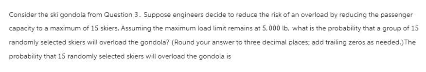 Consider the ski gondola from Question 3. Suppose engineers decide to reduce the risk of an overload by reducing the passenger
capacity to a maximum of 15 skiers. Assuming the maximum load limit remains at 5,000 lb, what is the probability that a group of 15
randomly selected skiers will overload the gondola? (Round your answer to three decimal places; add trailing zeros as needed.) The
probability that 15 randomly selected skiers will overload the gondola is