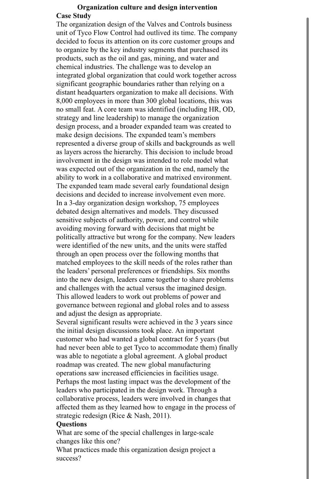 Organization culture and design intervention
Case Study
The organization design of the Valves and Controls business
unit of Tyco Flow Control had outlived its time. The company
decided to focus its attention on its core customer groups and
to organize by the key industry segments that purchased its
products, such as the oil and gas, mining, and water and
chemical industries. The challenge was to develop an
integrated global organization that could work together across
significant geographic boundaries rather than relying on a
distant headquarters organization to make all decisions. With
8,000 employees in more than 300 global locations, this was
no small feat. A core team was identified (including HR, OD,
strategy and line leadership) to manage the organization
design process, and a broader expanded team was created to
make design decisions. The expanded team's members
represented a diverse group of skills and backgrounds as well
as layers across the hierarchy. This decision to include broad
involvement in the design was intended to role model what
was expected out of the organization in the end, namely the
ability to work in a collaborative and matrixed environment.
The expanded team made several early foundational design
decisions and decided to increase involvement even more.
In a 3-day organization design workshop, 75 employees
debated design alternatives and models. They discussed
sensitive subjects of authority, power, and control while
avoiding moving forward with decisions that might be
politically attractive but wrong for the company. New leaders
were identified of the new units, and the units were staffed
through an open process over the following months that
matched employees to the skill needs of the roles rather than
the leaders' personal preferences or friendships. Six months
into the new design, leaders came together to share problems
and challenges with the actual versus the imagined design.
This allowed leaders to work out problems of power and
governance between regional and global roles and to assess
and adjust the design as appropriate.
Several significant results were achieved in the 3 years since
the initial design discussions took place. An important
customer who had wanted a global contract for 5 years (but
had never been able to get Tyco to accommodate them) finally
was able to negotiate a global agreement. A global product
roadmap was created. The new global manufacturing
operations saw increased efficiencies in facilities usage.
Perhaps the most lasting impact was the development of the
leaders who participated in the design work. Through a
collaborative process, leaders were involved in changes that
affected them as they learned how to engage in the process of
strategic redesign (Rice & Nash, 2011).
Questions
What are some of the special challenges in large-scale
changes like this one?
What practices made this organization design project a
success?
