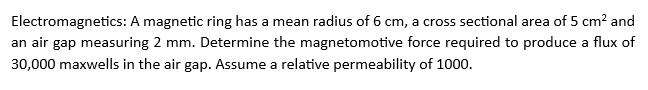 Electromagnetics: A magnetic ring has a mean radius of 6 cm, a cross sectional area of 5 cm² and
an air gap measuring 2 mm. Determine the magnetomotive force required to produce a flux of
30,000 maxwells in the air gap. Assume a relative permeability of 1000.
