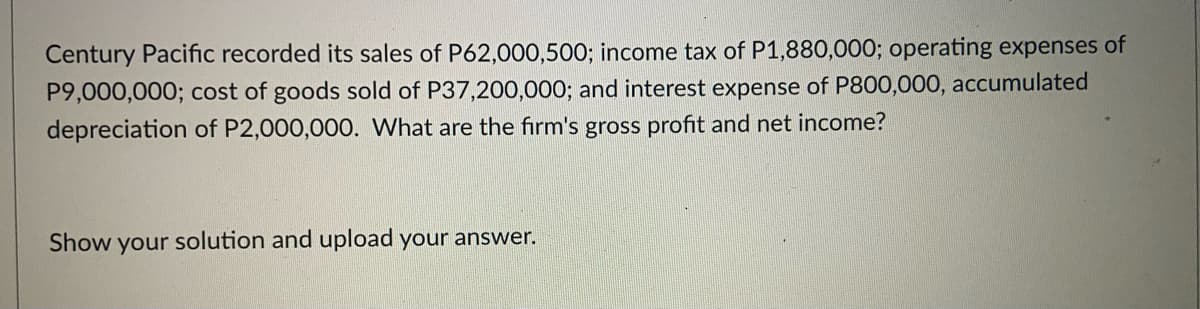 Century Pacific recorded its sales of P62,000,500; income tax of P1,880,000; operating expenses of
P9,000,000; cost of goods sold of P37,200,000; and interest expense of P800,000, accumulated
depreciation of P2,000,000. What are the firm's gross profit and net income?
Show your solution and upload your answer.
