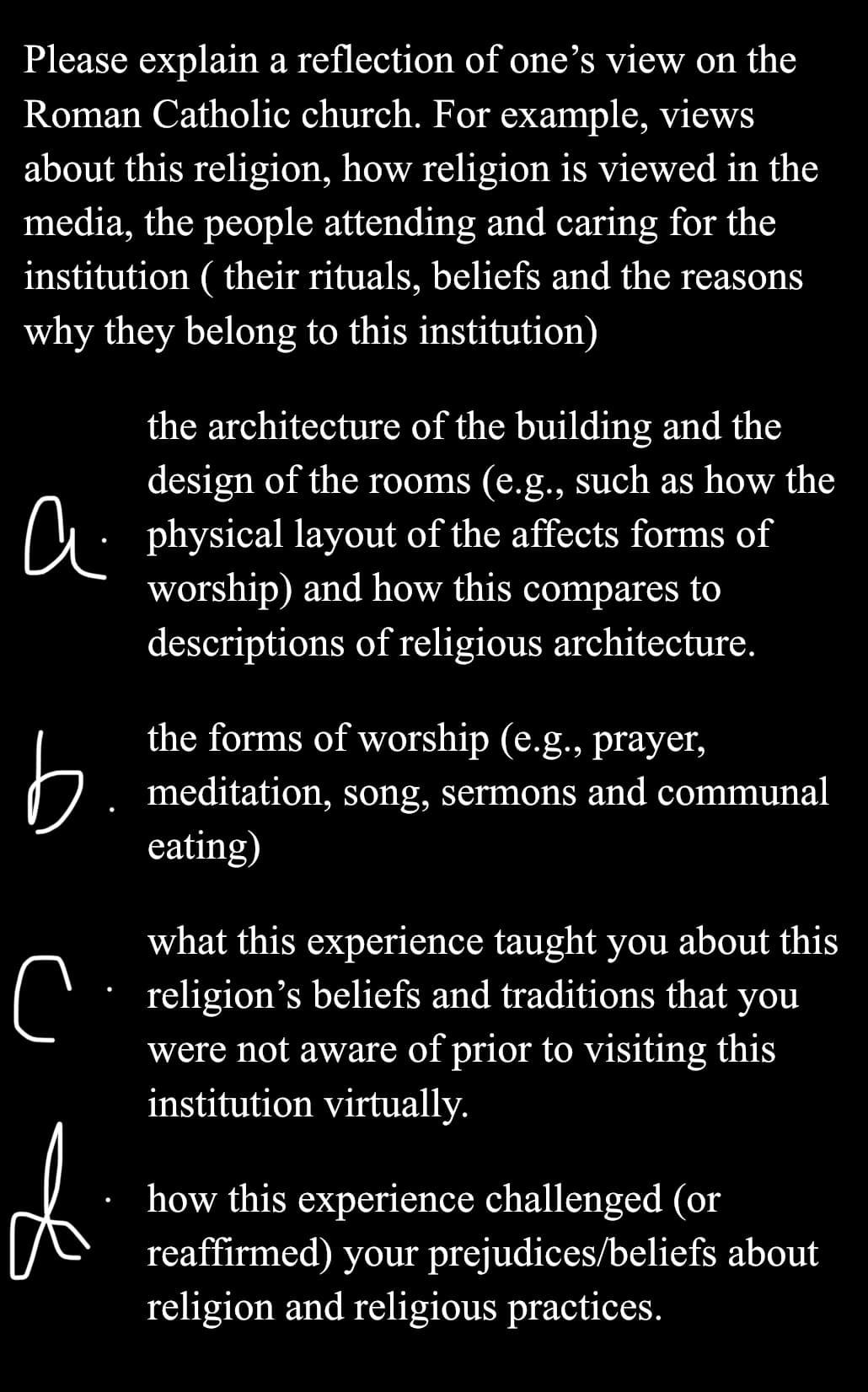 Please explain a reflection of one's view on the
Roman Catholic church. For example, views
about this religion, how religion is viewed in the
media, the people attending and caring for the
institution (their rituals, beliefs and the reasons
why they belong to this institution)
b
the architecture of the building and the
design of the rooms (e.g., such as how the
physical layout of the affects forms of
worship) and how this compares to
descriptions of religious architecture.
the forms of worship (e.g., prayer,
meditation, song, sermons and communal
eating)
what this experience taught you about this
religion's beliefs and traditions that you
were not aware of prior to visiting this
institution virtually.
с
d
how this experience challenged (or
reaffirmed) your prejudices/beliefs about
religion and religious practices.