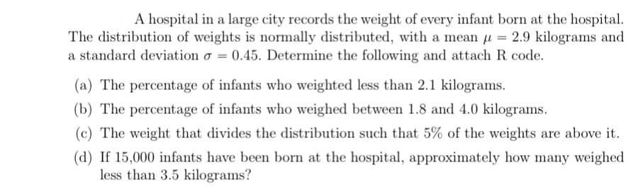 A hospital in a large city records the weight of every infant born at the hospital.
The distribution of weights is normally distributed, with a mean = 2.9 kilograms and
a standard deviation o= 0.45. Determine the following and attach R code.
(a) The percentage of infants who weighted less than 2.1 kilograms.
(b) The percentage of infants who weighed between 1.8 and 4.0 kilograms.
(c) The weight that divides the distribution such that 5% of the weights are above it.
(d) If 15,000 infants have been born at the hospital, approximately how many weighed
less than 3.5 kilograms?